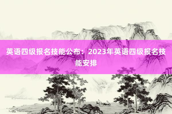 英语四级报名技能公布：2023年英语四级报名技能安排
